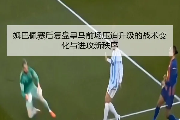 姆巴佩赛后复盘皇马前场压迫升级的战术变化与进攻新秩序